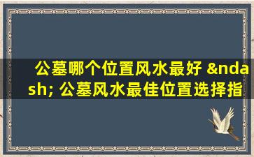 公墓哪个位置风水最好 – 公墓风水最佳位置选择指南与布局技巧